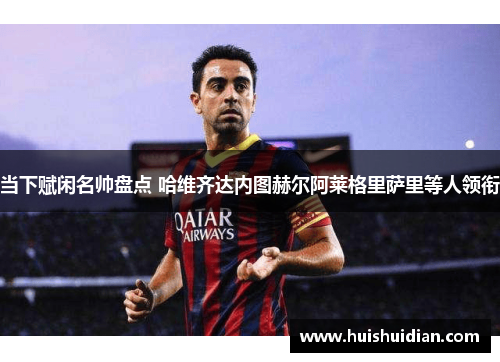 当下赋闲名帅盘点 哈维齐达内图赫尔阿莱格里萨里等人领衔